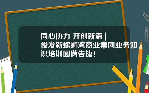 同心协力 开创新篇 | 俊发新螺蛳湾商业集团业务知识培训圆满告捷！