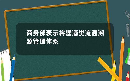 商务部表示将建酒类流通溯源管理体系