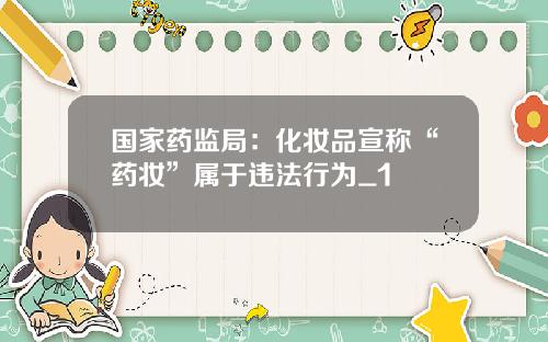 国家药监局：化妆品宣称“药妆”属于违法行为_1