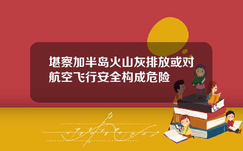 堪察加半岛火山灰排放或对航空飞行安全构成危险