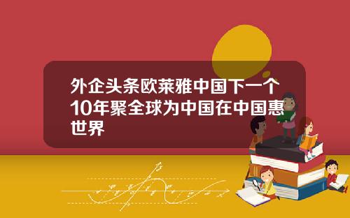 外企头条欧莱雅中国下一个10年聚全球为中国在中国惠世界