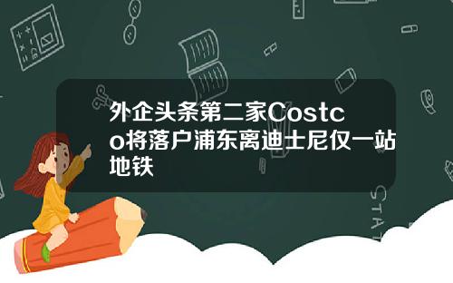外企头条第二家Costco将落户浦东离迪士尼仅一站地铁