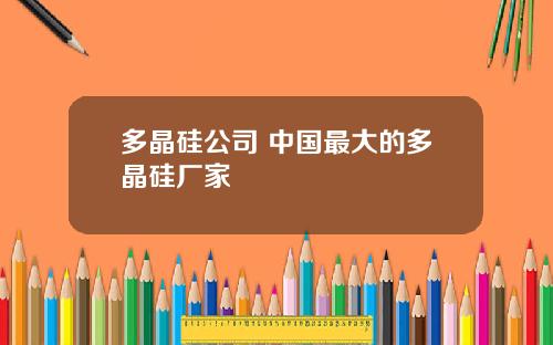 多晶硅公司 中国最大的多晶硅厂家
