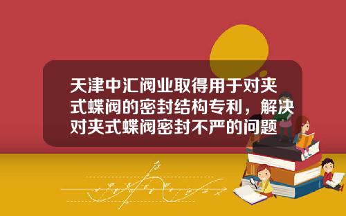 天津中汇阀业取得用于对夹式蝶阀的密封结构专利，解决对夹式蝶阀密封不严的问题