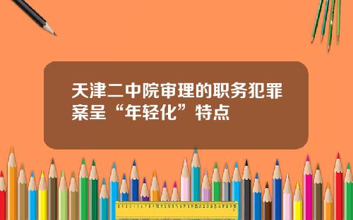 天津二中院审理的职务犯罪案呈“年轻化”特点