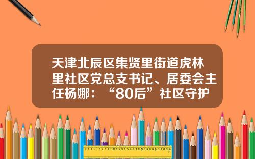 天津北辰区集贤里街道虎林里社区党总支书记、居委会主任杨娜：“80后”社区守护者的12小时