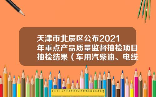天津市北辰区公布2021年重点产品质量监督抽检项目抽检结果（车用汽柴油、电线电缆等产品）