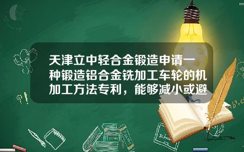 天津立中轻合金锻造申请一种锻造铝合金铣加工车轮的机加工方法专利，能够减小或避免锻造铝合金铣加工车轮在铣加工后发生变形