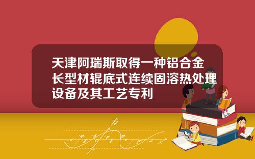 天津阿瑞斯取得一种铝合金长型材辊底式连续固溶热处理设备及其工艺专利