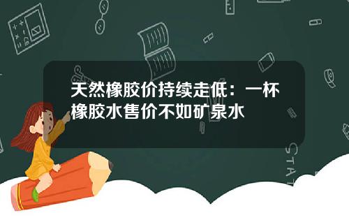 天然橡胶价持续走低：一杯橡胶水售价不如矿泉水