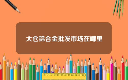 太仓铝合金批发市场在哪里