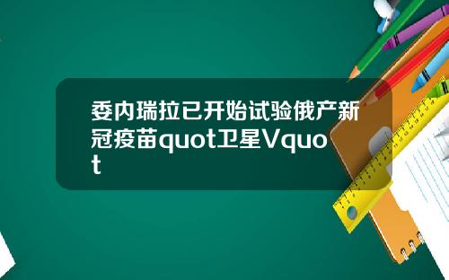 委内瑞拉已开始试验俄产新冠疫苗quot卫星Vquot