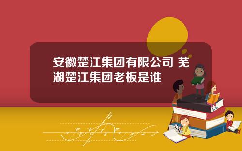 安徽楚江集团有限公司 芜湖楚江集团老板是谁