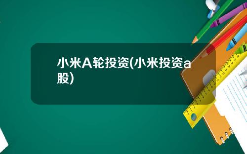 小米A轮投资(小米投资a股)