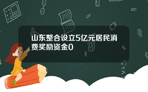 山东整合设立5亿元居民消费奖励资金0
