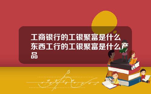 工商银行的工银聚富是什么东西工行的工银聚富是什么产品