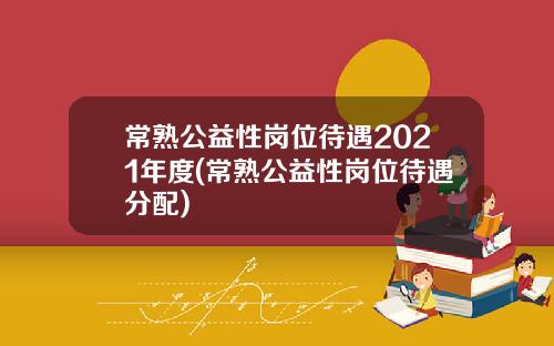 常熟公益性岗位待遇2021年度(常熟公益性岗位待遇分配)