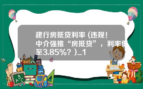 建行房抵贷利率 (违规！中介强推“房抵贷”，利率低至3.85%？)_1