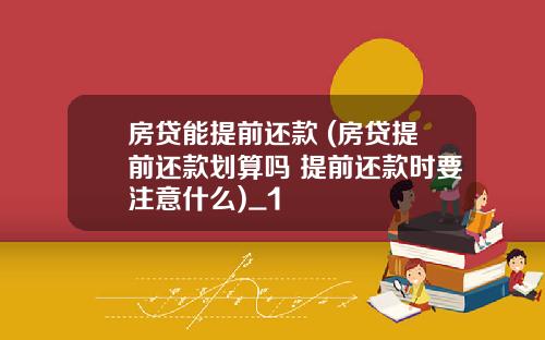 房贷能提前还款 (房贷提前还款划算吗 提前还款时要注意什么)_1