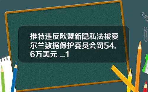 推特违反欧盟新隐私法被爱尔兰数据保护委员会罚54.6万美元 _1
