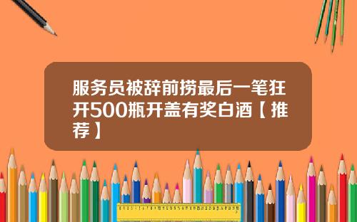 服务员被辞前捞最后一笔狂开500瓶开盖有奖白酒【推荐】