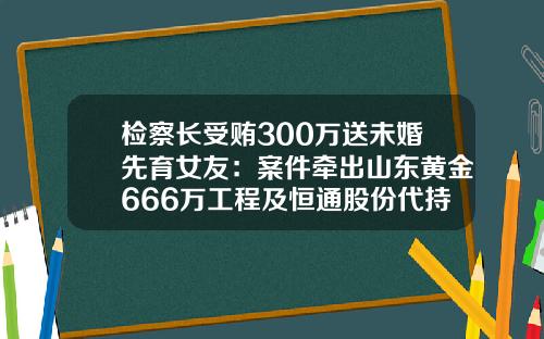 检察长受贿300万送未婚先育女友：案件牵出山东黄金666万工程及恒通股份代持细节