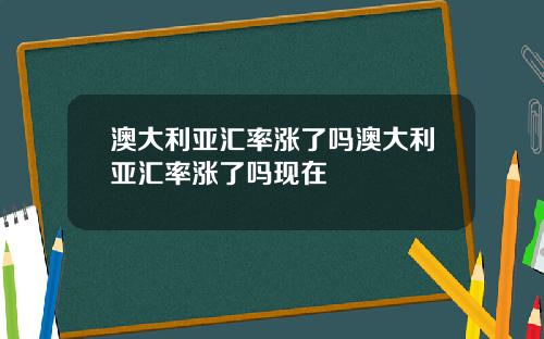 澳大利亚汇率涨了吗澳大利亚汇率涨了吗现在