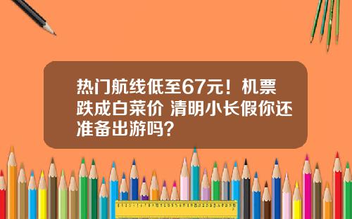 热门航线低至67元！机票跌成白菜价 清明小长假你还准备出游吗？