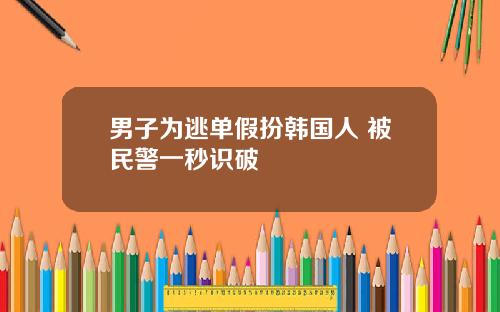 男子为逃单假扮韩国人 被民警一秒识破
