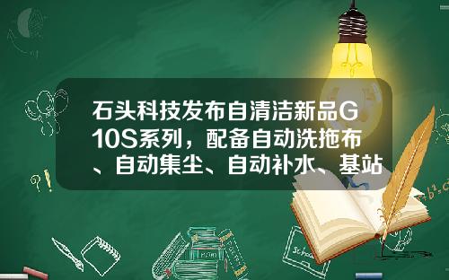石头科技发布自清洁新品G10S系列，配备自动洗拖布、自动集尘、自动补水、基站自清洁等功能