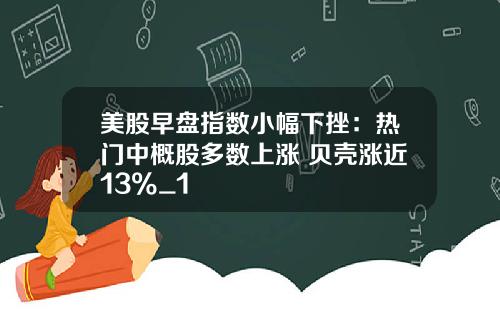美股早盘指数小幅下挫：热门中概股多数上涨 贝壳涨近13%_1