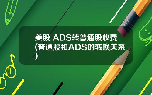 美股 ADS转普通股收费(普通股和ADS的转换关系)