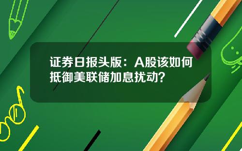 证券日报头版：A股该如何抵御美联储加息扰动？