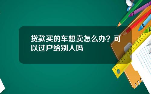 贷款买的车想卖怎么办？可以过户给别人吗
