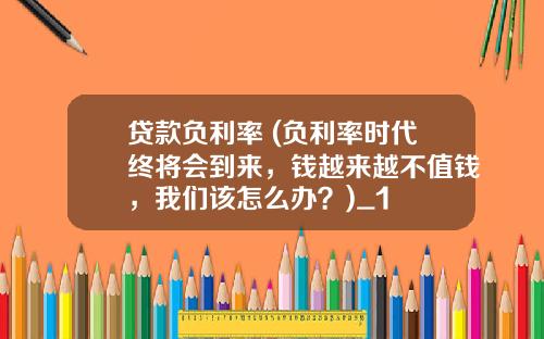 贷款负利率 (负利率时代终将会到来，钱越来越不值钱，我们该怎么办？)_1