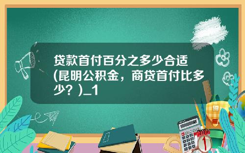 贷款首付百分之多少合适 (昆明公积金，商贷首付比多少？)_1