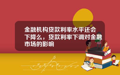 金融机构贷款利率水平还会下降么，贷款利率下调对金融市场的影响