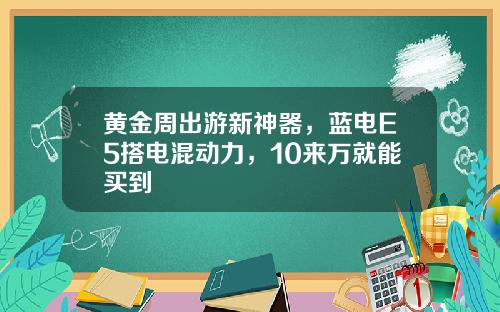 黄金周出游新神器，蓝电E5搭电混动力，10来万就能买到