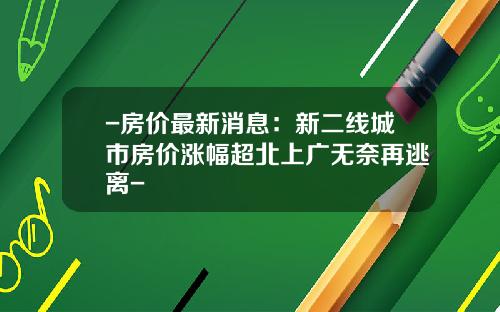 -房价最新消息：新二线城市房价涨幅超北上广无奈再逃离-