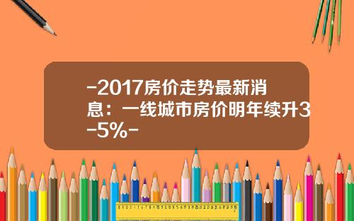 -2017房价走势最新消息：一线城市房价明年续升3-5%-