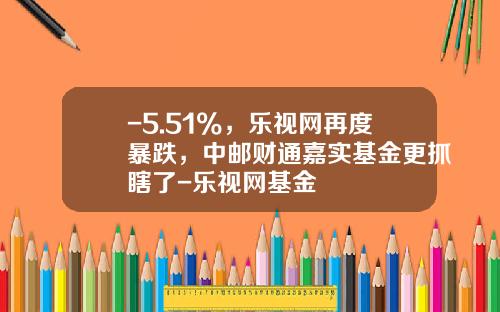 -5.51%，乐视网再度暴跌，中邮财通嘉实基金更抓瞎了-乐视网基金