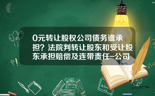 0元转让股权公司债务谁承担？法院判转让股东和受让股东承担赔偿及连带责任-公司股权被收购是否有赔偿