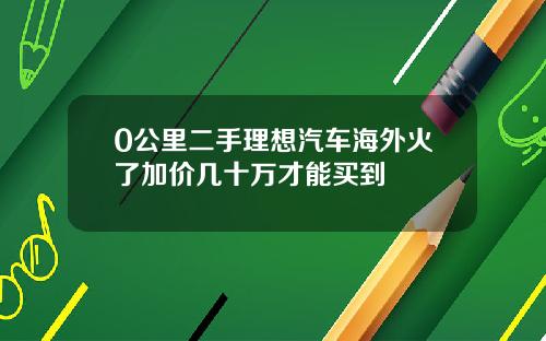 0公里二手理想汽车海外火了加价几十万才能买到