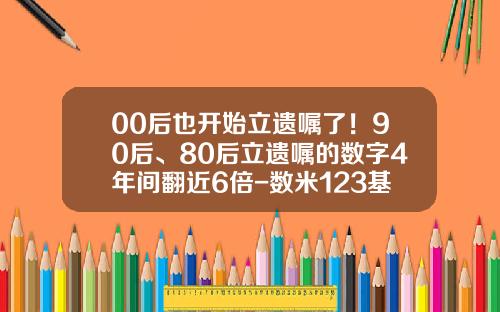 00后也开始立遗嘱了！90后、80后立遗嘱的数字4年间翻近6倍-数米123基金网