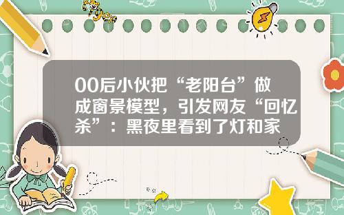 00后小伙把“老阳台”做成窗景模型，引发网友“回忆杀”：黑夜里看到了灯和家
