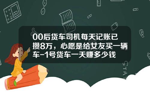 00后货车司机每天记账已攒8万，心愿是给女友买一辆车-1号货车一天赚多少钱