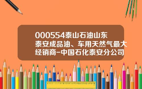 000554泰山石油山东泰安成品油、车用天然气最大经销商-中国石化泰安分公司