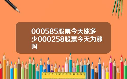 000585股票今天涨多少000258股票今天为涨吗