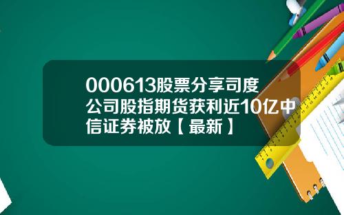 000613股票分享司度公司股指期货获利近10亿中信证券被放【最新】