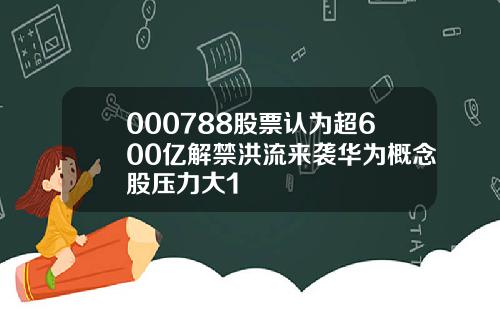 000788股票认为超600亿解禁洪流来袭华为概念股压力大1